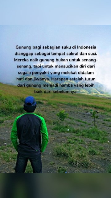 Gunung bagi sebagian suku di Indonesia dianggap sebagai tempat sakral dan suci. Mereka naik gunung bukan untuk senang-senang, tapi untuk mensucikan diri dari segala penyakit yang melekat didalam hati dan jiwanya. Harapan setelah turun dari gunung menjadi hamba yang lebih baik dari sebelumnya.